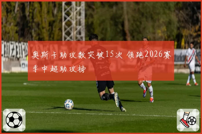 奥斯卡助攻数突破15次 领跑2026赛季中超助攻榜