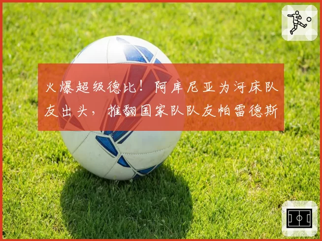 火爆超级德比！阿库尼亚为河床队友出头，推翻国家队队友帕雷德斯
