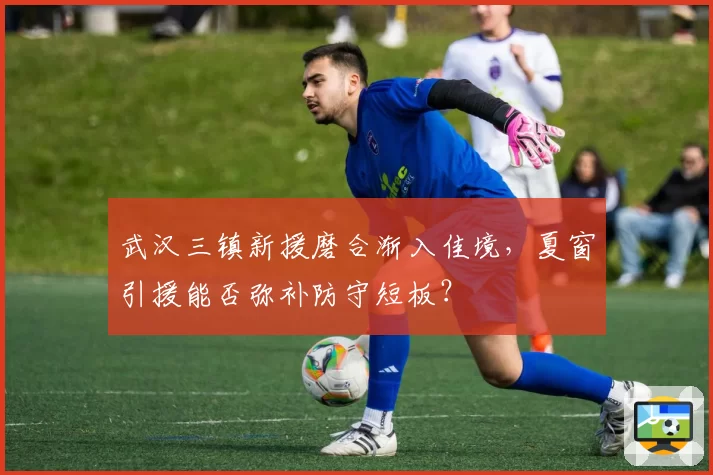 武汉三镇新援磨合渐入佳境，夏窗引援能否弥补防守短板？