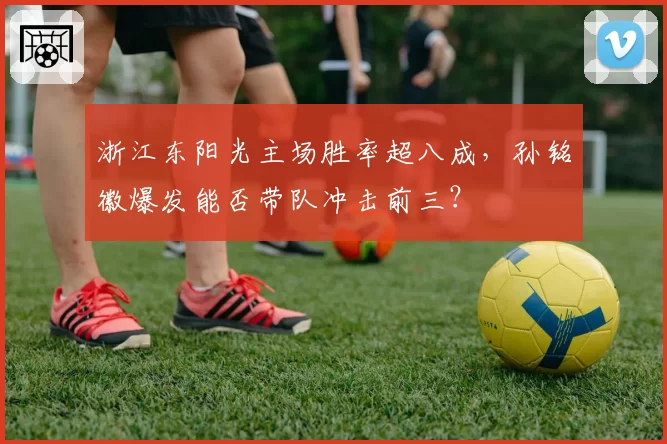 浙江东阳光主场胜率超八成，孙铭徽爆发能否带队冲击前三？