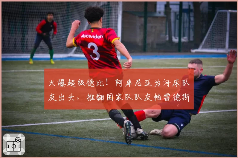 火爆超级德比！阿库尼亚为河床队友出头，推翻国家队队友帕雷德斯