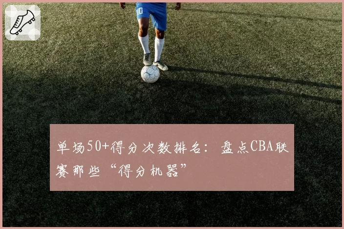 单场50+得分次数排名：盘点CBA联赛那些“得分机器”