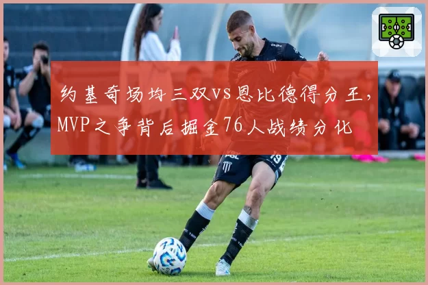 约基奇场均三双vs恩比德得分王，MVP之争背后掘金76人战绩分化