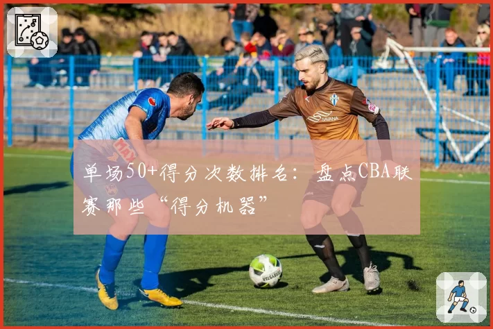 单场50+得分次数排名:盘点CBA联赛那些“得分机器”