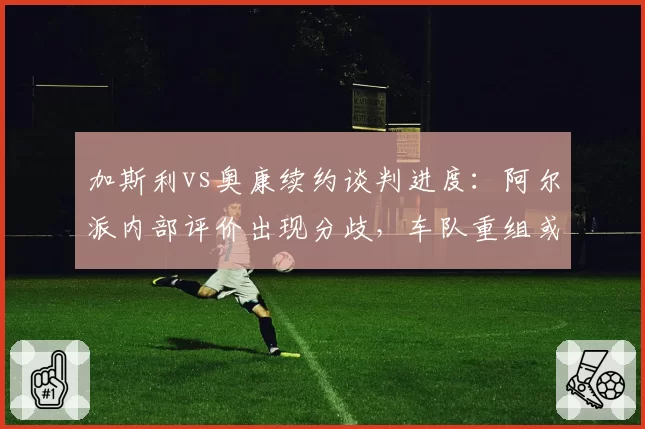 加斯利vs奥康续约谈判进度：阿尔派内部评价出现分歧，车队重组或引发变动