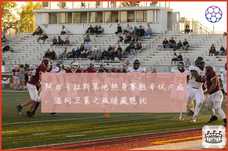 阿尔卡拉斯草地热身赛胜率仅六成，温网卫冕之旅暗藏隐忧