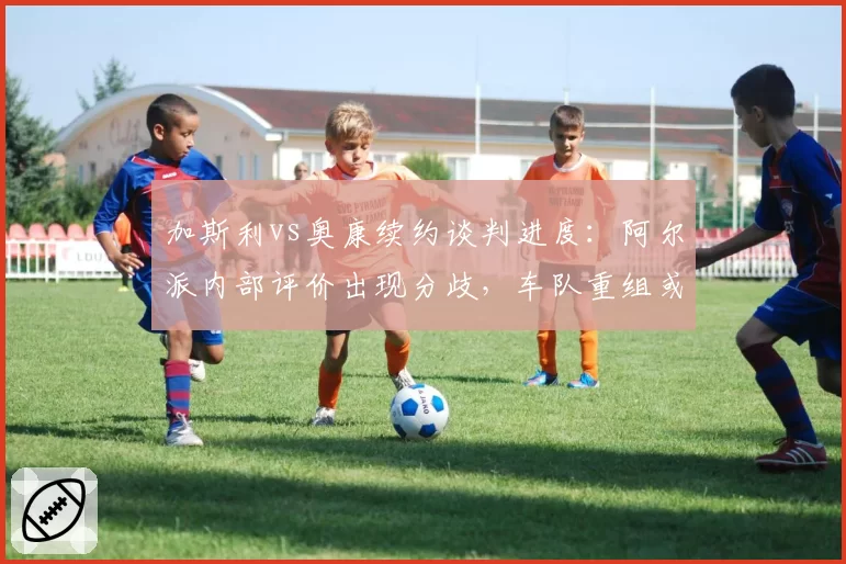 加斯利vs奥康续约谈判进度：阿尔派内部评价出现分歧，车队重组或引发变动