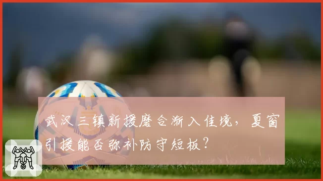 武汉三镇新援磨合渐入佳境，夏窗引援能否弥补防守短板？
