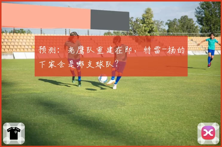 预测:老鹰队重建在即,特雷-杨的下家会是哪支球队?