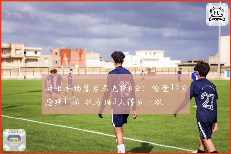 骑士半场落后尼克斯6分：哈登14分唐斯11分 双方均3人得分上双