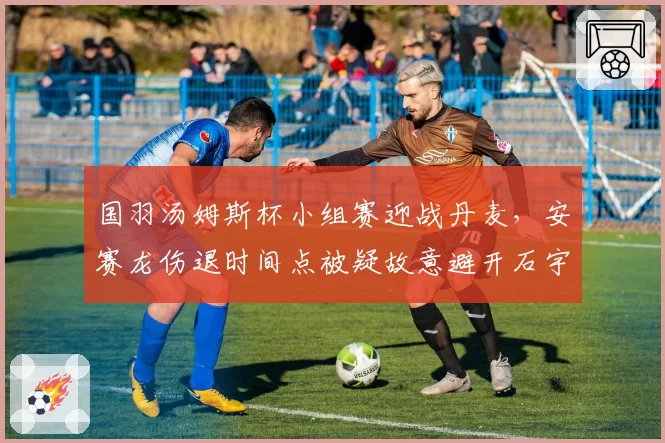 国羽汤姆斯杯小组赛迎战丹麦，安赛龙伤退时间点被疑故意避开石宇奇