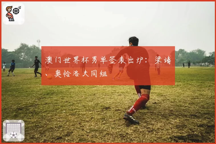 澳门世界杯男单签表出炉:梁靖崑、奥恰洛夫同组