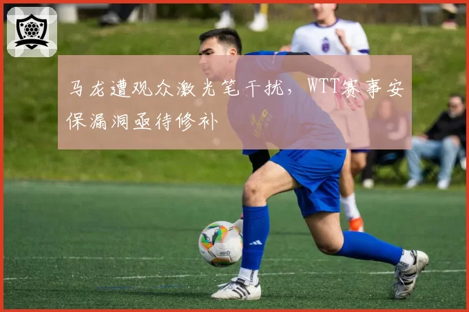 马龙遭观众激光笔干扰，WTT赛事安保漏洞亟待修补