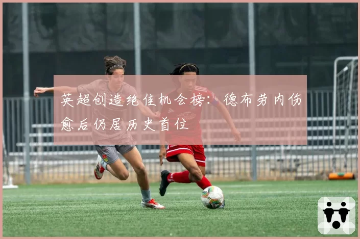 英超创造绝佳机会榜:德布劳内伤愈后仍居历史首位