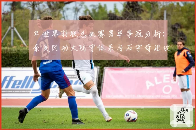 年世界羽联总决赛男单争冠分析：奈良冈功大防守体系与石宇奇进攻变化数据展望