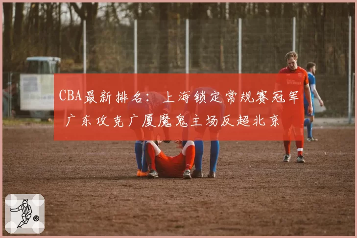 CBA最新排名:上海锁定常规赛冠军 广东攻克广厦魔鬼主场反超北京