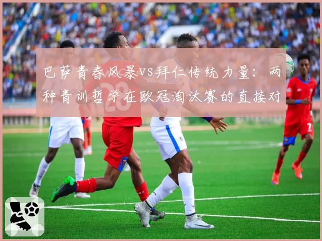 巴萨青春风暴vs拜仁传统力量：两种青训哲学在欧冠淘汰赛的直接对话
