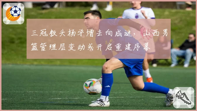 三冠教头杨学增去向成谜，山西男篮管理层变动或开启重建序幕