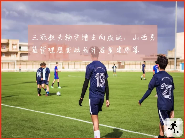 三冠教头杨学增去向成谜，山西男篮管理层变动或开启重建序幕